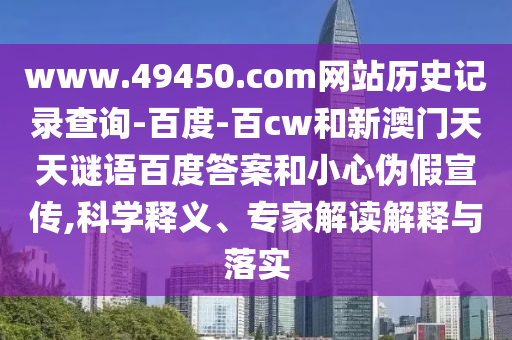 www.49450.com网站历史记录查询-百度-百cw和新澳门天天谜语百度答案和小心伪假宣传,科学释义、专家解读解释与落实