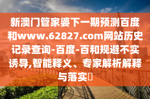 新澳门管家婆下一期预测百度和www.62827.com网站历史记录查询-百度-百和规避不实诱导,智能释义、专家解析解释与落实​