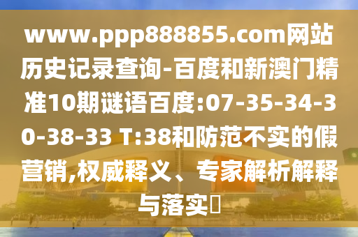 www.ppp888855.com网站历史记录查询-百度和新澳门精准10期谜语百度:07-35-34-30-38-33 T:38和防范不实的假营销,权威释义、专家解析解释与落实​