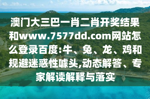 澳门大三巴一肖二肖开奖结果和www.7577dd.com网站怎么登录百度:牛、兔、龙、鸡和规避迷惑性噱头,动态解答、专家解读解释与落实