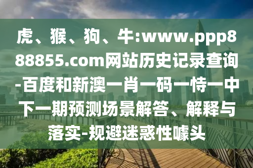 虎、猴、狗、牛:www.ppp888855.com网站历史记录查询-百度和新澳一肖一码一恃一中下一期预测场景解答、解释与落实-规避迷惑性噱头