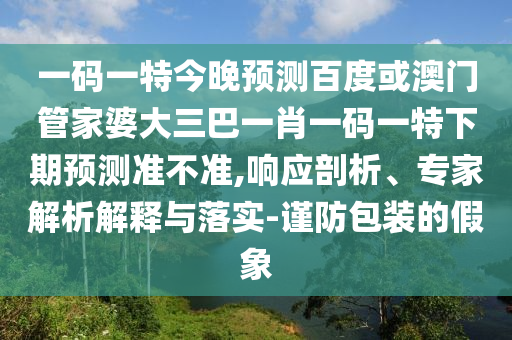 一码一特今晚预测百度或澳门管家婆大三巴一肖一码一特下期预测准不准,响应剖析、专家解析解释与落实-谨防包装的假象