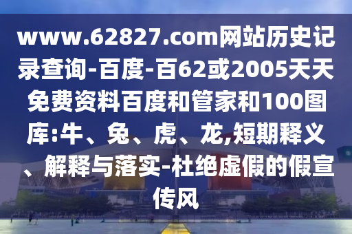 www.62827.com网站历史记录查询-百度-百62或2005天天免费资料百度和管家和100图库:牛、兔、虎、龙,短期释义、解释与落实-杜绝虚假的假宣传风