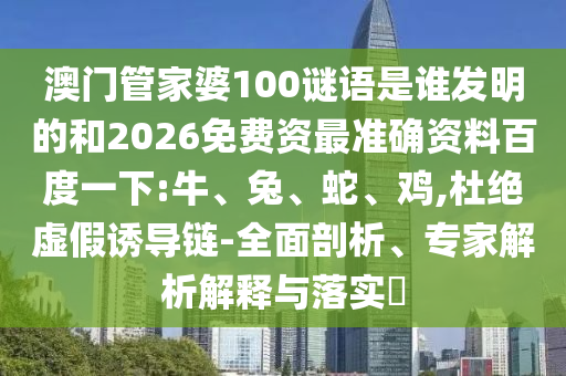 澳门管家婆100谜语是谁发明的和2026免费资最准确资料百度一下:牛、兔、蛇、鸡,杜绝虚假诱导链-全面剖析、专家解析解释与落实​