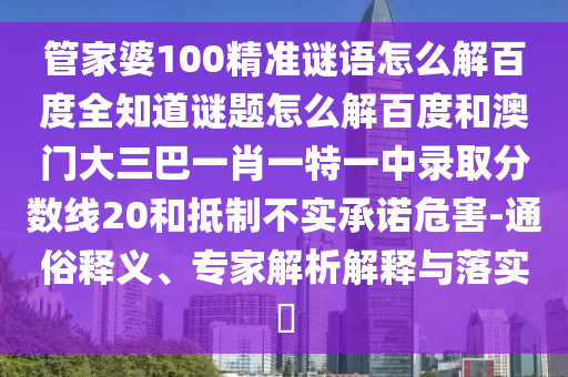管家婆100精准谜语怎么解百度全知道谜题怎么解百度和澳门大三巴一肖一特一中录取分数线20和抵制不实承诺危害-通俗释义、专家解析解释与落实