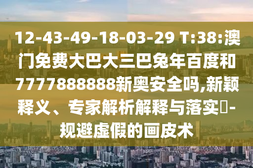 12-43-49-18-03-29 T:38:澳门免费大巴大三巴兔年百度和7777888888新奥安全吗,新颖释义、专家解析解释与落实-规避虚假的画皮术