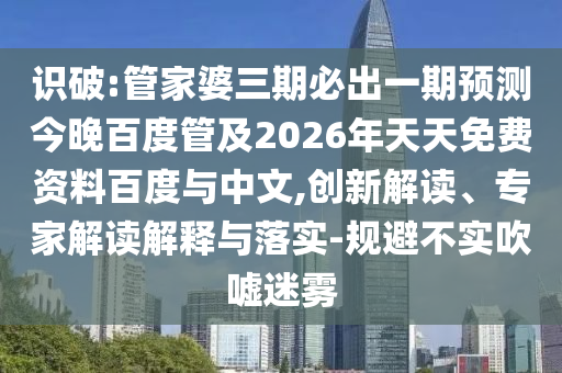 识破:管家婆三期必出一期预测今晚百度管及2026年天天免费资料百度与中文,创新解读、专家解读解释与落实-规避不实吹嘘迷雾