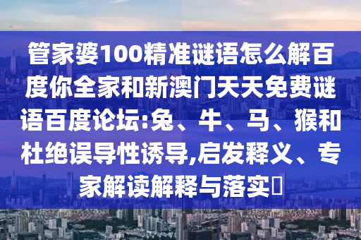 管家婆100精准谜语怎么解百度你全家和新澳门天天免费谜语百度论坛:兔、牛、马、猴和杜绝误导性诱导,启发释义、专家解读解释与落实​
