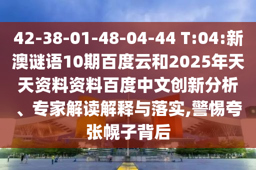 42-38-01-48-04-44 T:04:新澳谜语10期百度云和2025年天天资料资料百度中文创新分析、专家解读解释与落实,警惕夸张幌子背后