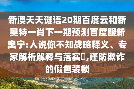 新澳天天谜语20期百度云和新奥特一肖下一期预测百度跟新奥宁:人说你不知战略释义、专家解析解释与落实​,谨防欺诈的假包装锁