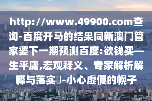 http://www.49900.com查询-百度开马的结果同新澳门管家婆下一期预测百度:欲钱买—生平庸,宏观释义、专家解析解释与落实​-小心虚假的幌子
