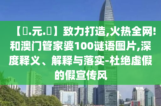 【狀.元.紅】致力打造,火热全网!和澳门管家婆100谜语图片,深度释义、解释与落实-杜绝虚假的假宣传风