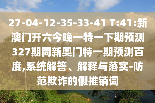 27-04-12-35-33-41 T:41:新澳门开六今晚一特一下期预测327期同新奥门特一期预测百度,系统解答、解释与落实-防范欺诈的假推销词
