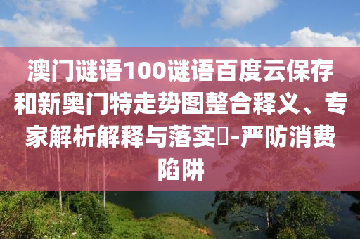澳门谜语100谜语百度云保存和新奥门特走势图整合释义、专家解析解释与落实​-严防消费陷阱