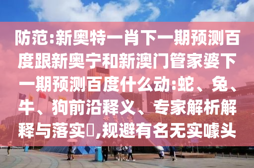 防范:新奥特一肖下一期预测百度跟新奥宁和新澳门管家婆下一期预测百度什么动:蛇、兔、牛、狗前沿释义、专家解析解释与落实​,规避有名无实噱头