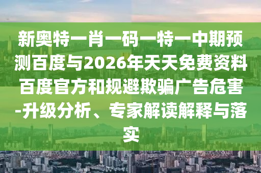 新奥特一肖一码一特一中期预测百度与2026年天天免费资料百度官方和规避欺骗广告危害-升级分析、专家解读解释与落实