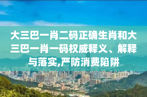大三巴一肖二码正确生肖和大三巴一肖一码权威释义、解释与落实,严防消费陷阱