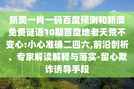 新奥一肖一码百度预测和新澳免费谜语10期百度地老天荒不变心:小心准确二四六,前沿剖析、专家解读解释与落实-留心欺诈诱导手段