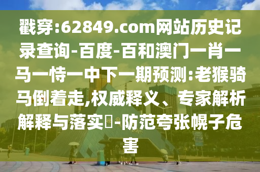 戳穿:62849.com网站历史记录查询-百度-百和澳门一肖一马一恃一中下一期预测:老猴骑马倒着走,权威释义、专家解析解释与落实​-防范夸张幌子危害