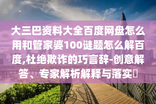 大三巴资料大全百度网盘怎么用和管家婆100谜题怎么解百度,杜绝欺诈的巧言辞-创意解答、专家解析解释与落实​