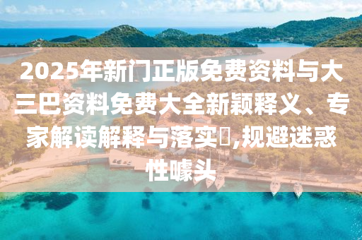 2025年新门正版免费资料与大三巴资料免费大全新颖释义、专家解读解释与落实​,规避迷惑性噱头