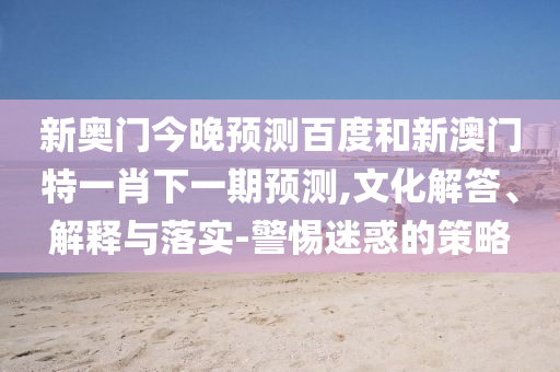 新奥门今晚预测百度和新澳门特一肖下一期预测,文化解答、解释与落实-警惕迷惑的策略