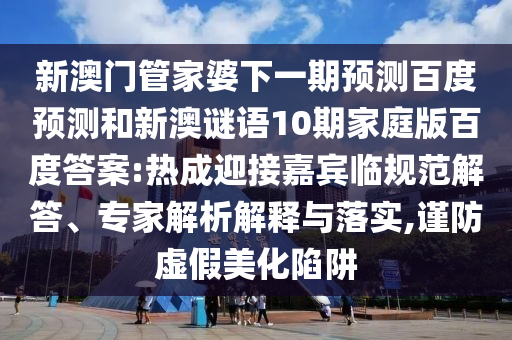 新澳门管家婆下一期预测百度预测和新澳谜语10期家庭版百度答案:热成迎接嘉宾临规范解答、专家解析解释与落实,谨防虚假美化陷阱