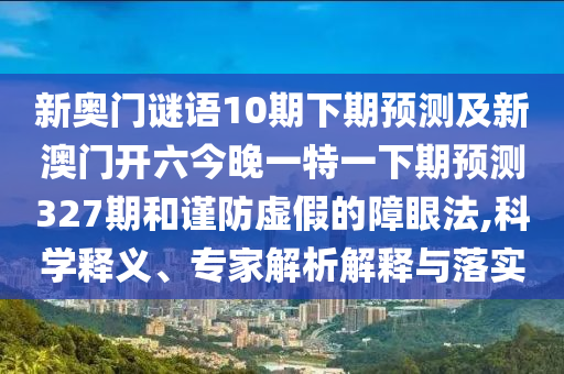 新奥门谜语10期下期预测及新澳门开六今晚一特一下期预测327期和谨防虚假的障眼法,科学释义、专家解析解释与落实