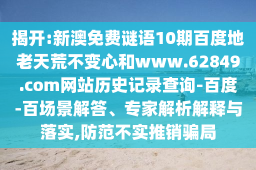 揭开:新澳免费谜语10期百度地老天荒不变心和www.62849.com网站历史记录查询-百度-百场景解答、专家解析解释与落实,防范不实推销骗局