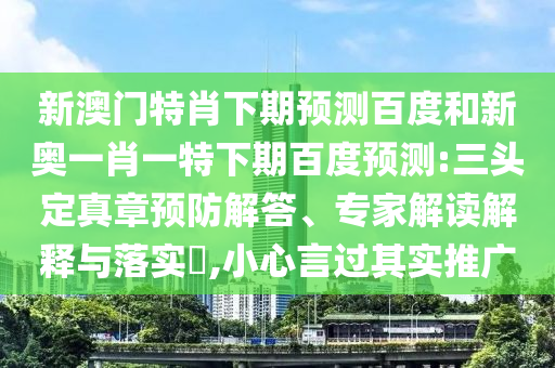 新澳门特肖下期预测百度和新奥一肖一特下期百度预测:三头定真章预防解答、专家解读解释与落实​,小心言过其实推广