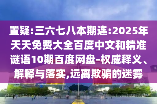 置疑:三六七八本期连:2025年天天免费大全百度中文和精准谜语10期百度网盘-权威释义、解释与落实,远离欺骗的迷雾