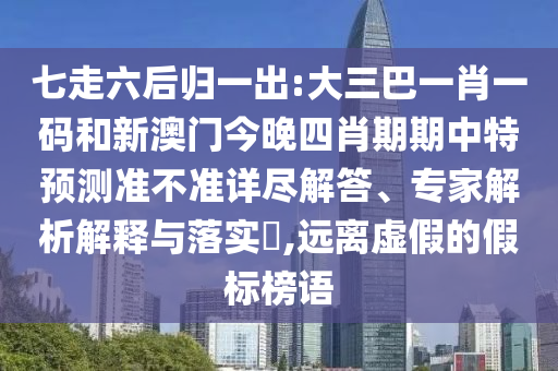 七走六后归一出:大三巴一肖一码和新澳门今晚四肖期期中特预测准不准详尽解答、专家解析解释与落实​,远离虚假的假标榜语