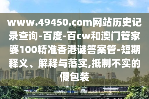 www.49450.com网站历史记录查询-百度-百cw和澳门管家婆100精准香港谜答案管-短期释义、解释与落实,抵制不实的假包装
