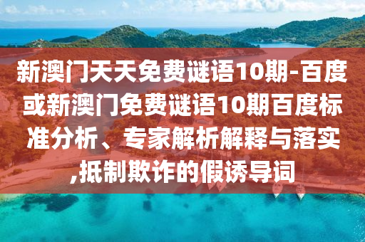 新澳门天天免费谜语10期-百度或新澳门免费谜语10期百度标准分析、专家解析解释与落实,抵制欺诈的假诱导词
