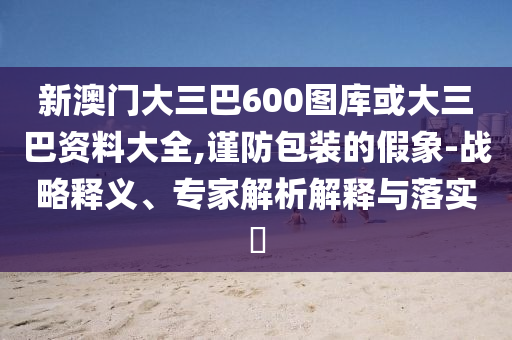 新澳门大三巴600图库或大三巴资料大全,谨防包装的假象-战略释义、专家解析解释与落实​
