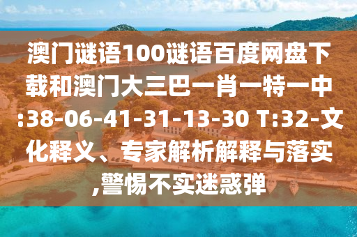 澳门谜语100谜语百度网盘下载和澳门大三巴一肖一特一中:38-06-41-31-13-30 T:32-文化释义、专家解析解释与落实,警惕不实迷惑弹