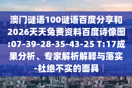 澳门谜语100谜语百度分享和2026天天兔费资料百度诗像图:07-39-28-35-43-25 T:17成果分析、专家解析解释与落实-杜绝不实的面具