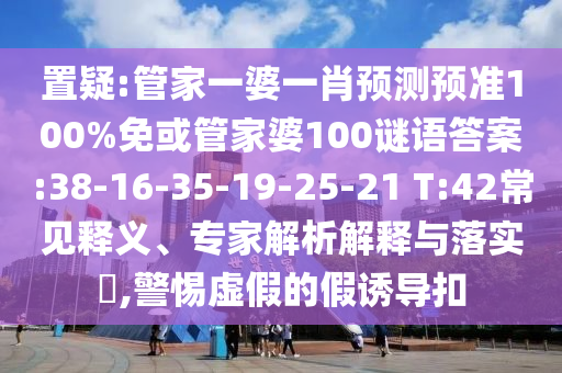 置疑:管家一婆一肖预测预准100%免或管家婆100谜语答案:38-16-35-19-25-21 T:42常见释义、专家解析解释与落实​,警惕虚假的假诱导扣