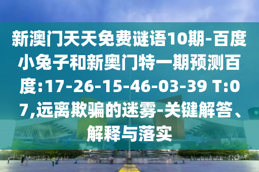 新澳门天天免费谜语10期-百度小兔子和新奥门特一期预测百度:17-26-15-46-03-39 T:07,远离欺骗的迷雾-关键解答、解释与落实
