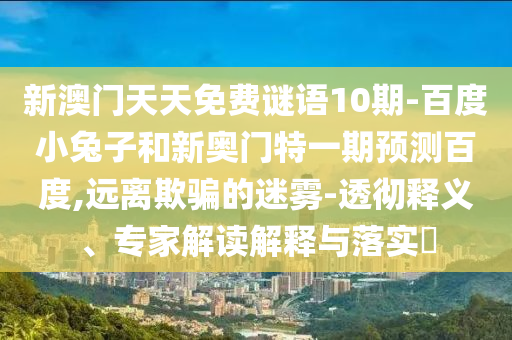 新澳门天天免费谜语10期-百度小兔子和新奥门特一期预测百度,远离欺骗的迷雾-透彻释义、专家解读解释与落实​