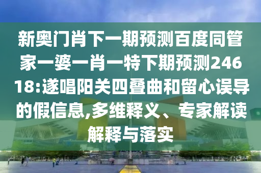 新奥门肖下一期预测百度同管家一婆一肖一特下期预测24618:遂唱阳关四叠曲和留心误导的假信息,多维释义、专家解读解释与落实