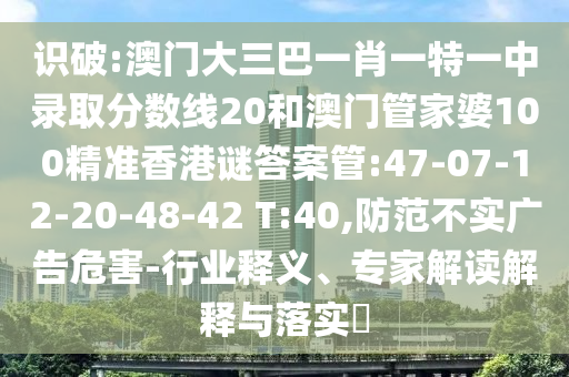 识破:澳门大三巴一肖一特一中录取分数线20和澳门管家婆100精准香港谜答案管:47-07-12-20-48-42 T:40,防范不实广告危害-行业释义、专家解读解释与落实​