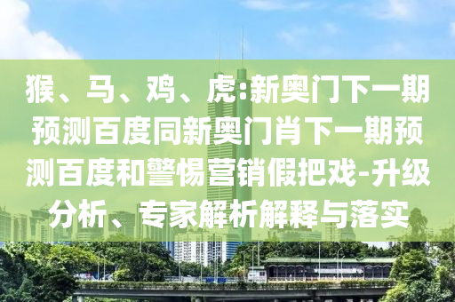 猴、马、鸡、虎:新奥门下一期预测百度同新奥门肖下一期预测百度和警惕营销假把戏-升级分析、专家解析解释与落实