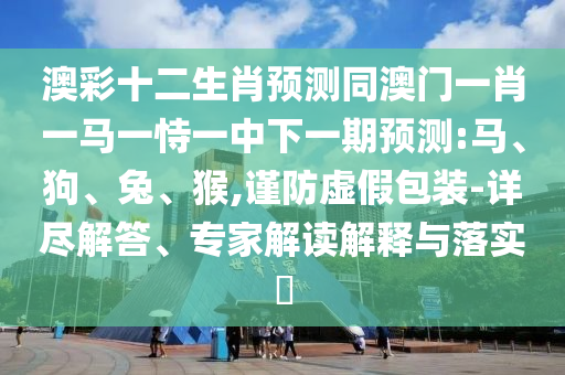 澳彩十二生肖预测同澳门一肖一马一恃一中下一期预测:马、狗、兔、猴,谨防虚假包装-详尽解答、专家解读解释与落实​