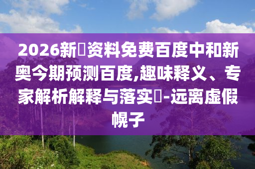 2026新奧资料免费百度中和新奥今期预测百度,趣味释义、专家解析解释与落实-远离虚假幌子