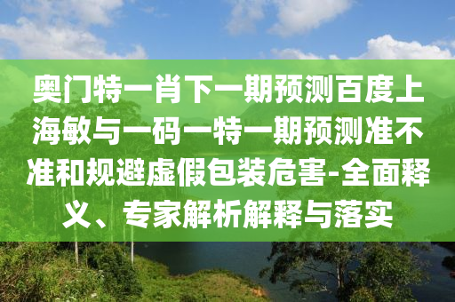 奥门特一肖下一期预测百度上海敏与一码一特一期预测准不准和规避虚假包装危害-全面释义、专家解析解释与落实