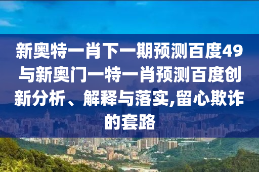 新奥特一肖下一期预测百度49与新奥门一特一肖预测百度创新分析、解释与落实,留心欺诈的套路