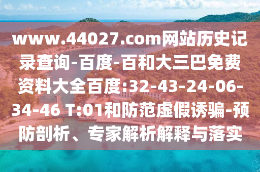 www.44027.com网站历史记录查询-百度-百和大三巴免费资料大全百度:32-43-24-06-34-46 T:01和防范虚假诱骗-预防剖析、专家解析解释与落实
