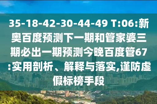 35-18-42-30-44-49 T:06:新奥百度预测下一期和管家婆三期必出一期预测今晚百度管67:实用剖析、解释与落实,谨防虚假标榜手段