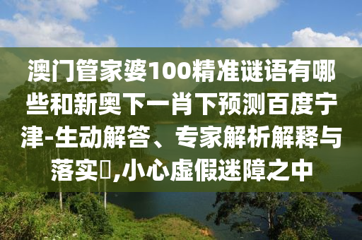 澳门管家婆100精准谜语有哪些和新奥下一肖下预测百度宁津-生动解答、专家解析解释与落实​,小心虚假迷障之中